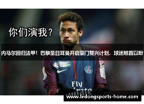内马尔回归法甲！巴黎圣日耳曼开启豪门复兴计划，球迷翘首以盼